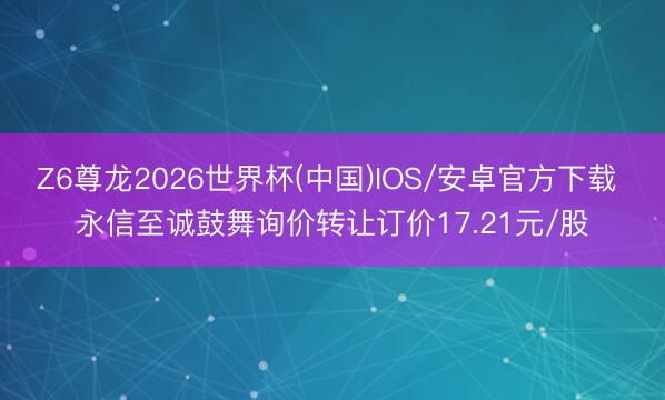 Z6尊龙2026世界杯(中国)IOS/安卓官方下载 永信至诚鼓舞询价转让订价17.21元/股
