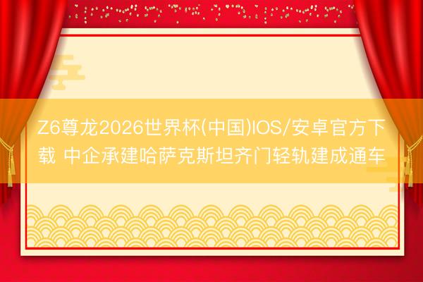 Z6尊龙2026世界杯(中国)IOS/安卓官方下载 中企承建哈萨克斯坦齐门轻轨建成通车