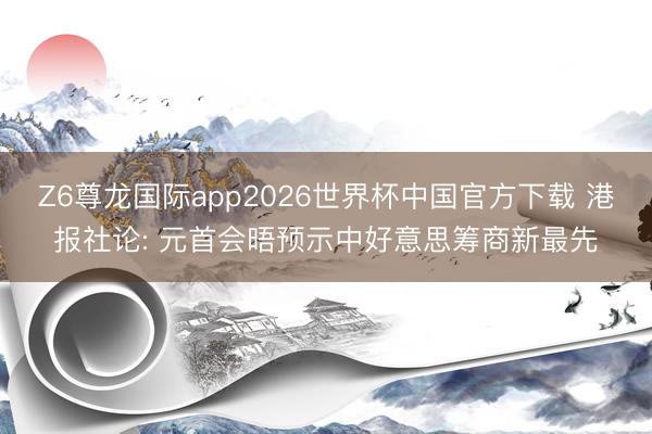 Z6尊龙国际app2026世界杯中国官方下载 港报社论: 元首会晤预示中好意思筹商新最先