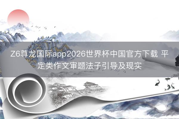Z6尊龙国际app2026世界杯中国官方下载 平定类作文审题法子引导及现实