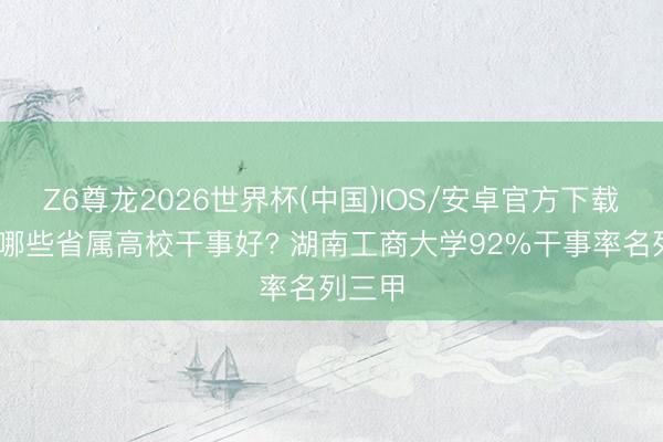 Z6尊龙2026世界杯(中国)IOS/安卓官方下载 湖南哪些省属高校干事好? 湖南工商大学92%干事率名列三甲