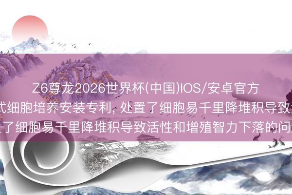 Z6尊龙2026世界杯(中国)IOS/安卓官方下载 科怡天泽赢得出动式细胞培养安装专利, 处置了细胞易千里降堆积导致活性和增殖智力下落的问题