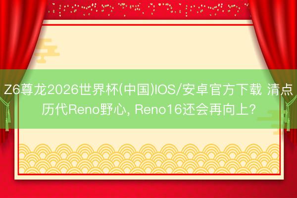 Z6尊龙2026世界杯(中国)IOS/安卓官方下载 清点历代Reno野心, Reno16还会再向上?