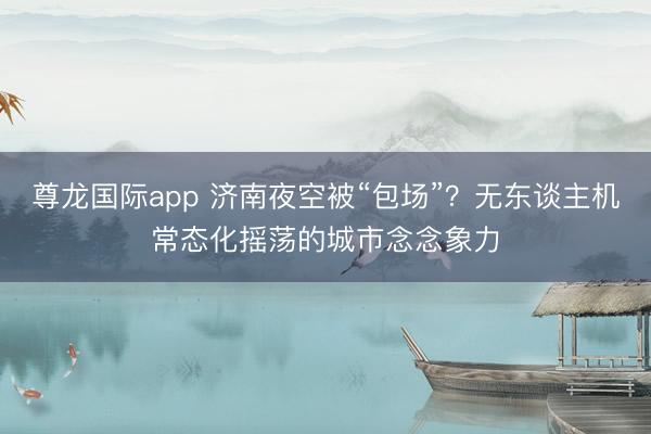 尊龙国际app 济南夜空被“包场”？无东谈主机常态化摇荡的城市念念象力
