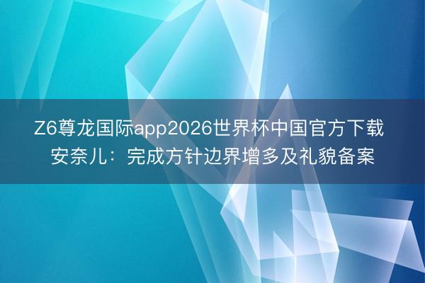 Z6尊龙国际app2026世界杯中国官方下载 安奈儿：完成方针边界增多及礼貌备案