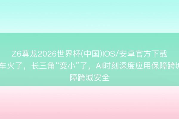 Z6尊龙2026世界杯(中国)IOS/安卓官方下载 顺风车火了，长三角“变小”了，AI时刻深度应用保障跨城安全