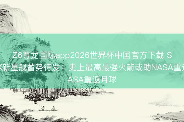 Z6尊龙国际app2026世界杯中国官方下载 SpaceX新星舰蓄势待发：史上最高最强火箭或助NASA重返月球