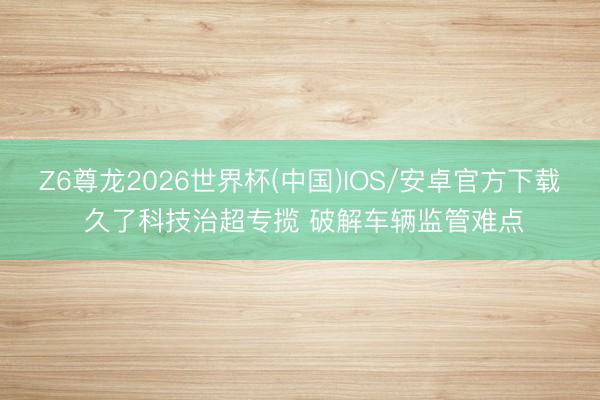 Z6尊龙2026世界杯(中国)IOS/安卓官方下载 久了科技治超专揽 破解车辆监管难点