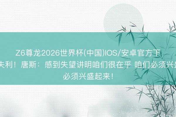 Z6尊龙2026世界杯(中国)IOS/安卓官方下载 G3失利！唐斯：感到失望讲明咱们很在乎 咱们必须兴盛起来！