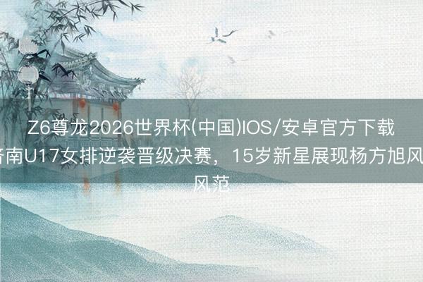 Z6尊龙2026世界杯(中国)IOS/安卓官方下载 济南U17女排逆袭晋级决赛，15岁新星展现杨方旭风范