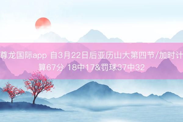 尊龙国际app 自3月22日后亚历山大第四节/加时计算67分 18中17&罚球37中32
