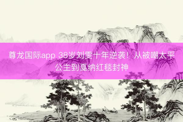尊龙国际app 38岁刘雯十年逆袭！从被嘲太平公主到戛纳红毯封神