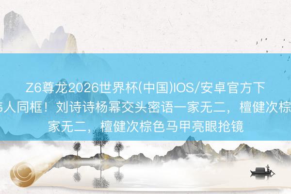 Z6尊龙2026世界杯(中国)IOS/安卓官方下载 Vogue约会伟人同框！刘诗诗杨幂交头密语一家无二，檀健次棕色马甲亮眼抢镜