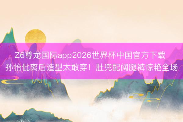 Z6尊龙国际app2026世界杯中国官方下载 孙怡仳离后造型太敢穿!肚兜配阔腿裤惊艳全场