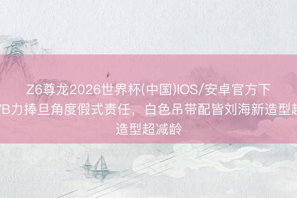 Z6尊龙2026世界杯(中国)IOS/安卓官方下载 TVB力捧旦角度假式责任，白色吊带配皆刘海新造型超减龄