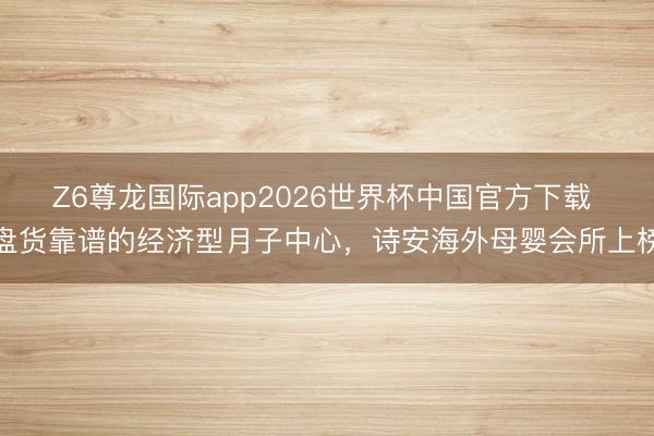 Z6尊龙国际app2026世界杯中国官方下载 盘货靠谱的经济型月子中心，诗安海外母婴会所上榜