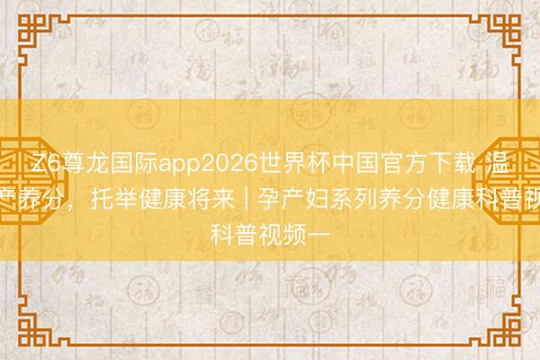 Z6尊龙国际app2026世界杯中国官方下载 温存孕产养分，托举健康将来 | 孕产妇系列养分健康科普视频一