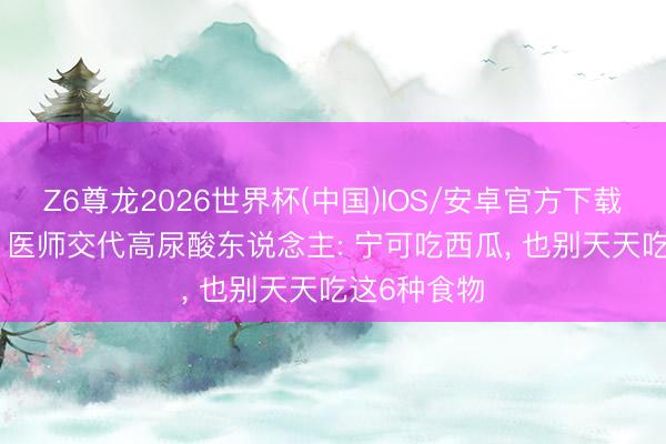 Z6尊龙2026世界杯(中国)IOS/安卓官方下载 夏天已至, 医师交代高尿酸东说念主: 宁可吃西瓜, 也别天天吃这6种食物