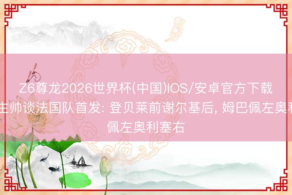 Z6尊龙2026世界杯(中国)IOS/安卓官方下载 朗斯主帅谈法国队首发: 登贝莱前谢尔基后, 姆巴佩左奥利塞右