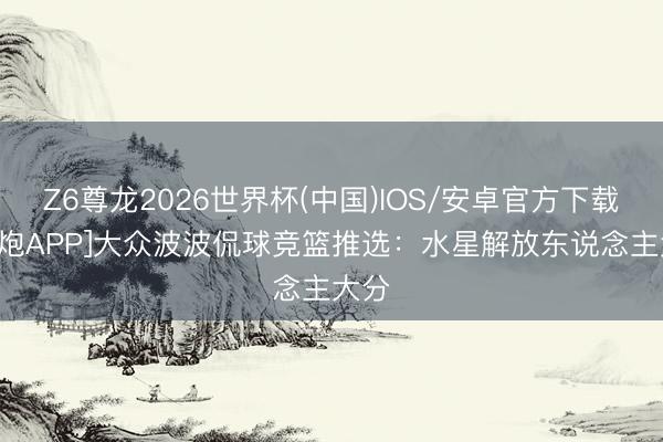 Z6尊龙2026世界杯(中国)IOS/安卓官方下载 [小炮APP]大众波波侃球竞篮推选：水星解放东说念主大分