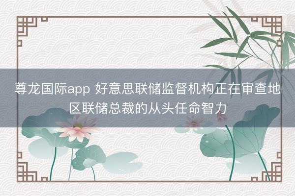 尊龙国际app 好意思联储监督机构正在审查地区联储总裁的从头任命智力