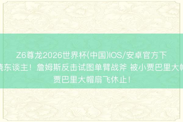 Z6尊龙2026世界杯(中国)IOS/安卓官方下载 时光不饶东谈主！詹姆斯反击试图单臂战斧 被小贾巴里大帽扇飞休止！