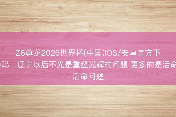 Z6尊龙2026世界杯(中国)IOS/安卓官方下载 杨鸣：辽宁以后不光是重塑光辉的问题 更多的是活命问题