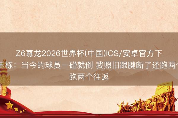 Z6尊龙2026世界杯(中国)IOS/安卓官方下载 刘玉栋：当今的球员一碰就倒 我照旧跟腱断了还跑两个往返