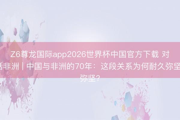 Z6尊龙国际app2026世界杯中国官方下载 对话非洲 | 中国与非洲的70年:这段关系为何耐久弥坚?