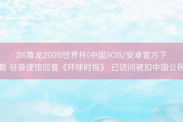 Z6尊龙2026世界杯(中国)IOS/安卓官方下载 驻菲使馆回复《环球时报》 已访问被扣中国公民