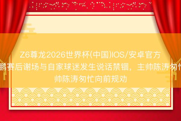 Z6尊龙2026世界杯(中国)IOS/安卓官方下载 姜至鹏赛后谢场与自家球迷发生说话禁锢，主帅陈涛匆忙向前规劝