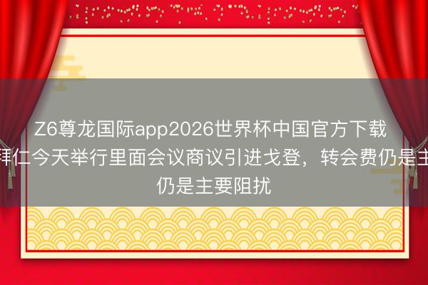 Z6尊龙国际app2026世界杯中国官方下载 记者：拜仁今天举行里面会议商议引进戈登，转会费仍是主要阻扰