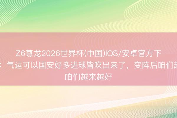 Z6尊龙2026世界杯(中国)IOS/安卓官方下载 张源：气运可以国安好多进球皆吹出来了，变阵后咱们越来越好
