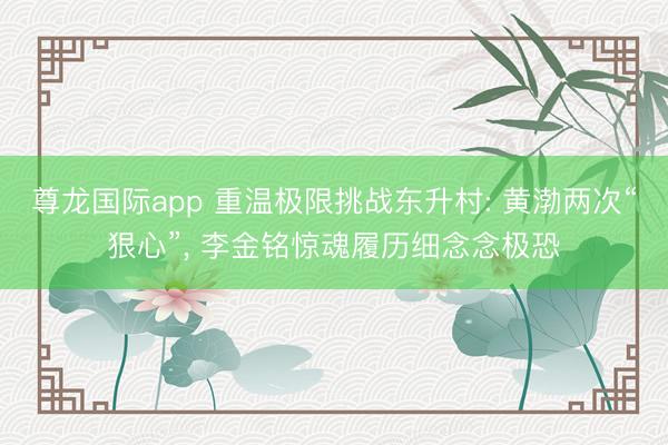 尊龙国际app 重温极限挑战东升村: 黄渤两次“狠心”, 李金铭惊魂履历细念念极恐