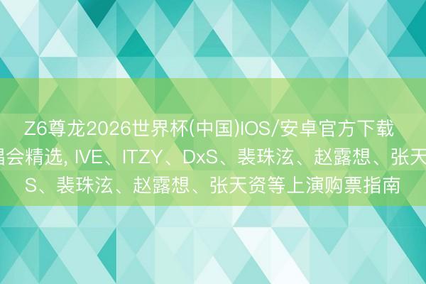 Z6尊龙2026世界杯(中国)IOS/安卓官方下载 2026港澳热点演唱会精选, IVE、ITZY、DxS、裴珠泫、赵露想、张天资等上演购票指南
