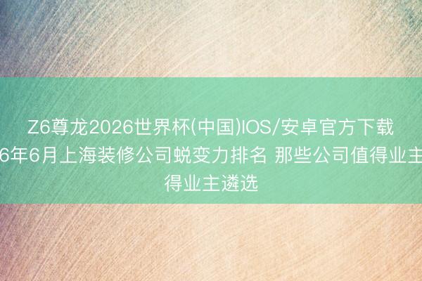 Z6尊龙2026世界杯(中国)IOS/安卓官方下载 2026年6月上海装修公司蜕变力排名 那些公司值得业主遴选