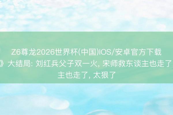 Z6尊龙2026世界杯(中国)IOS/安卓官方下载 《主角》大结局: 刘红兵父子双一火, 宋师救东谈主也走了, 太狠了
