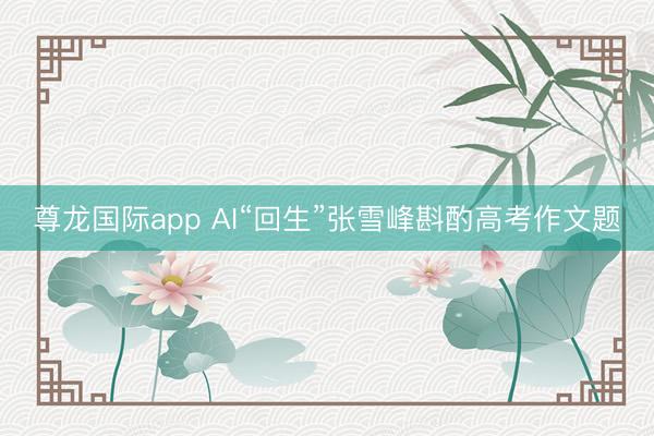 尊龙国际app AI“回生”张雪峰斟酌高考作文题