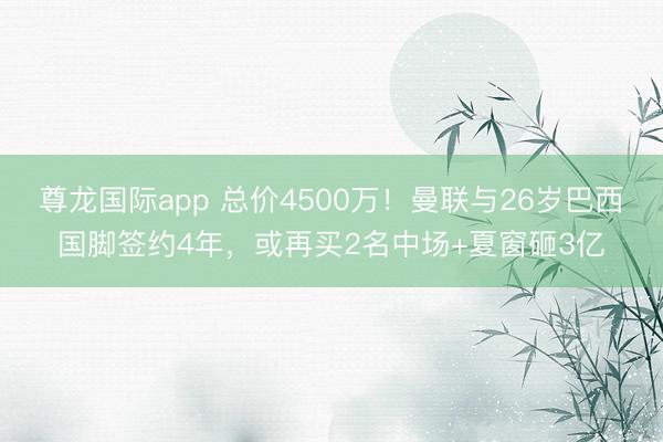 尊龙国际app 总价4500万！曼联与26岁巴西国脚签约4年，或再买2名中场+夏窗砸3亿