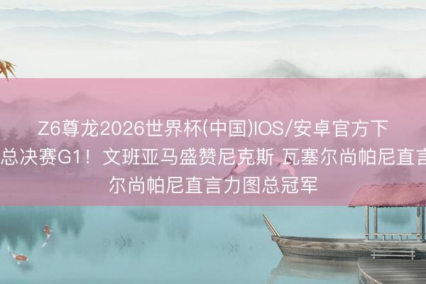 Z6尊龙2026世界杯(中国)IOS/安卓官方下载 马刺备战总决赛G1！文班亚马盛赞尼克斯 瓦塞尔尚帕尼直言力图总冠军
