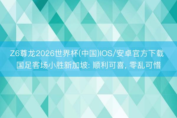 Z6尊龙2026世界杯(中国)IOS/安卓官方下载 国足客场小胜新加坡: 顺利可喜, 零乱可惜