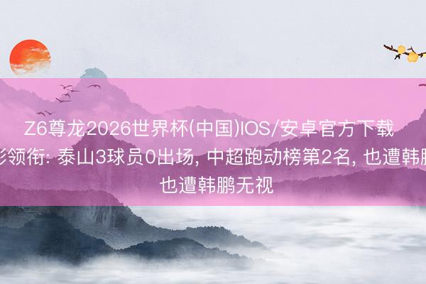 Z6尊龙2026世界杯(中国)IOS/安卓官方下载 刘彬彬领衔: 泰山3球员0出场, 中超跑动榜第2名, 也遭韩鹏无视