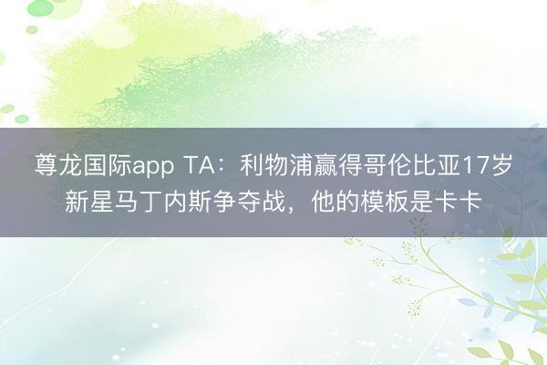 尊龙国际app TA:利物浦赢得哥伦比亚17岁新星马丁内斯争夺战,他的模板是卡卡