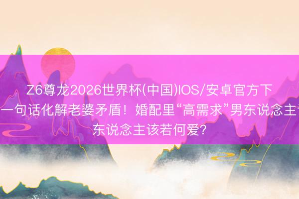 Z6尊龙2026世界杯(中国)IOS/安卓官方下载 张豆豆一句话化解老婆矛盾！婚配里“高需求”男东说念主该若何爱？