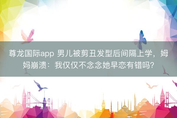 尊龙国际app 男儿被剪丑发型后间隔上学，姆妈崩溃：我仅仅不念念她早恋有错吗？