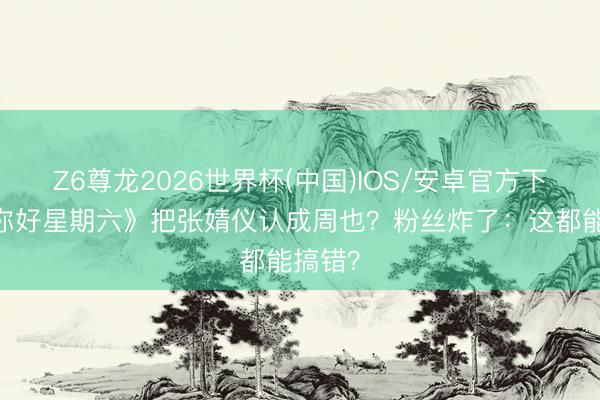 Z6尊龙2026世界杯(中国)IOS/安卓官方下载 《你好星期六》把张婧仪认成周也？粉丝炸了：这都能搞错？