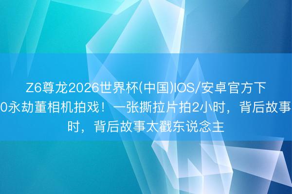 Z6尊龙2026世界杯(中国)IOS/安卓官方下载 发哥自带10永劫董相机拍戏！一张撕拉片拍2小时，背后故事太戳东说念主