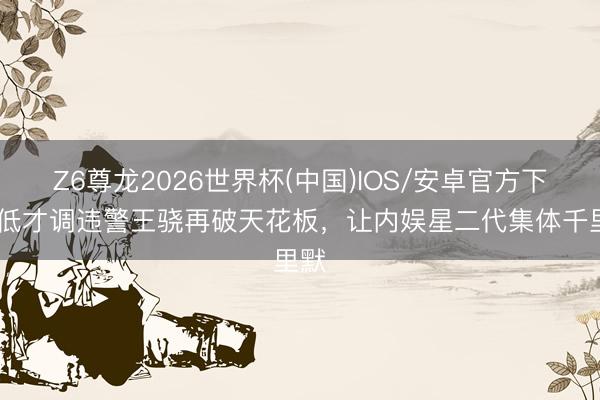 Z6尊龙2026世界杯(中国)IOS/安卓官方下载 低才调违警王骁再破天花板,让内娱星二代集体千里默