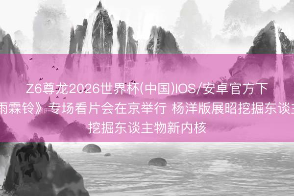 Z6尊龙2026世界杯(中国)IOS/安卓官方下载 优酷《雨霖铃》专场看片会在京举行 杨洋版展昭挖掘东谈主物新内核