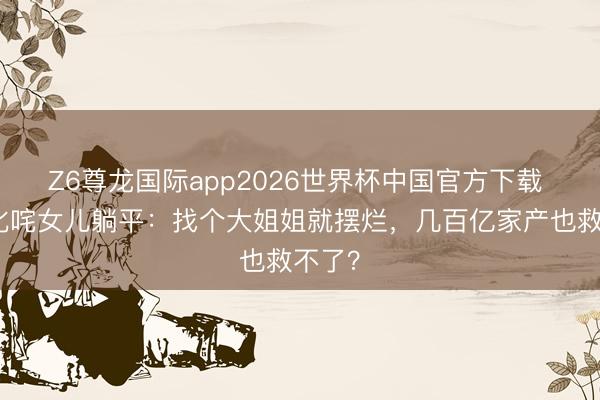 Z6尊龙国际app2026世界杯中国官方下载 向太叱咤女儿躺平：找个大姐姐就摆烂，几百亿家产也救不了？
